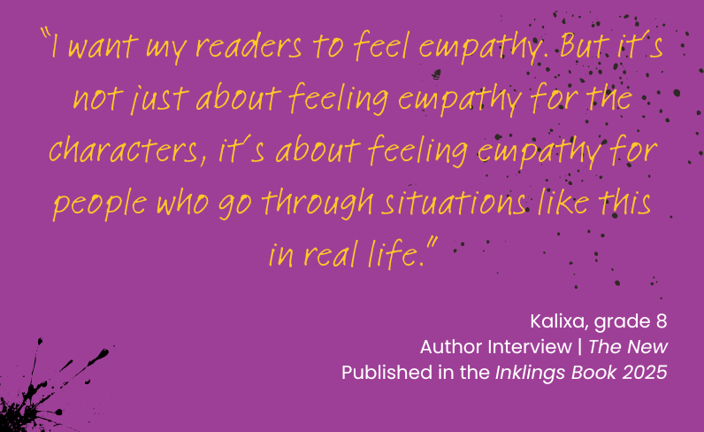 “I want my readers to feel empathy. But it’s not just about feeling empathy for the characters, it’s about feeling empathy for people who go through situations like this in real life.”</p>
<p>Kalixa, grade 8<br />
Author Interview | The New<br />
Published in the Inklings Book 2025