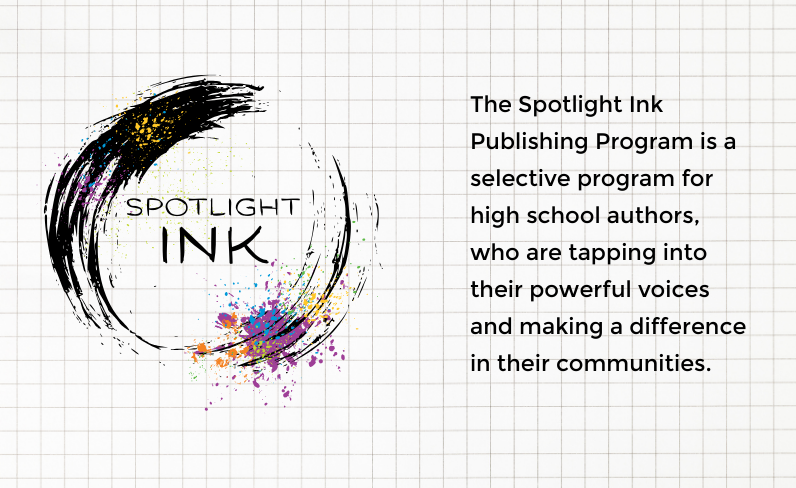 The Spotlight Ink Publishing Program is a selective program for high school authors, who are tapping into their powerful voices and making a difference in their communities.